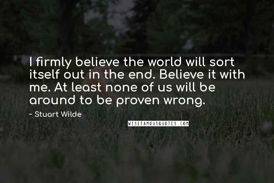 Stuart Wilde Quotes: I firmly believe the world will sort itself out in the end. Believe it with me. At least none of us will be around to be proven wrong.