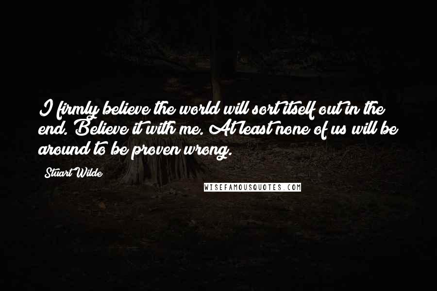 Stuart Wilde Quotes: I firmly believe the world will sort itself out in the end. Believe it with me. At least none of us will be around to be proven wrong.