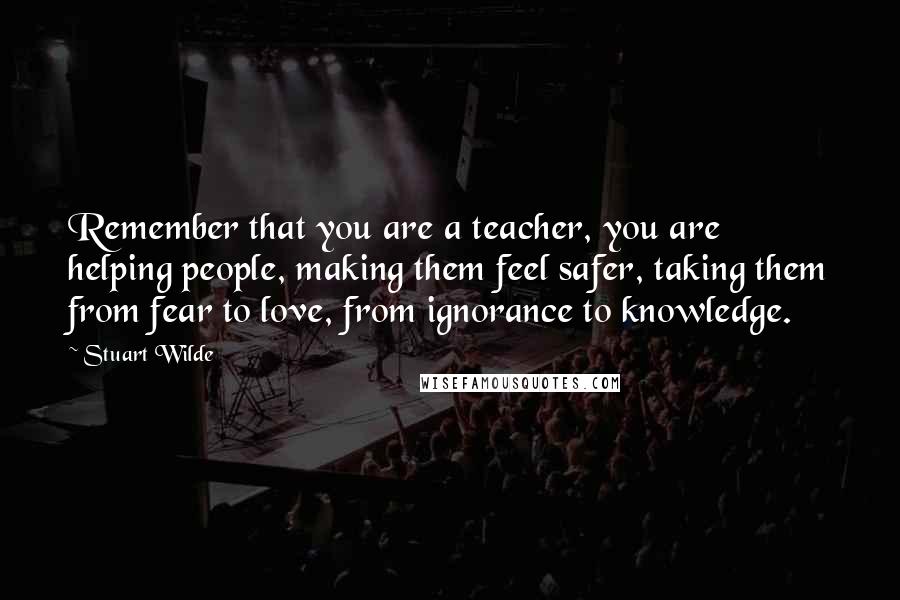 Stuart Wilde Quotes: Remember that you are a teacher, you are helping people, making them feel safer, taking them from fear to love, from ignorance to knowledge.