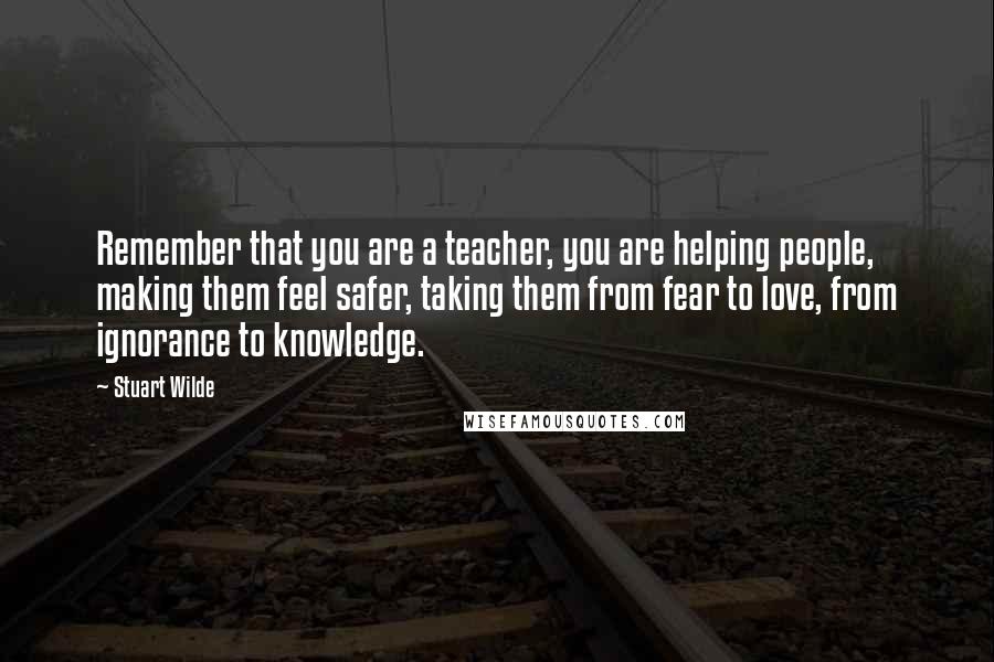 Stuart Wilde Quotes: Remember that you are a teacher, you are helping people, making them feel safer, taking them from fear to love, from ignorance to knowledge.