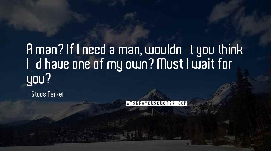 Studs Terkel Quotes: A man? If I need a man, wouldn't you think I'd have one of my own? Must I wait for you?