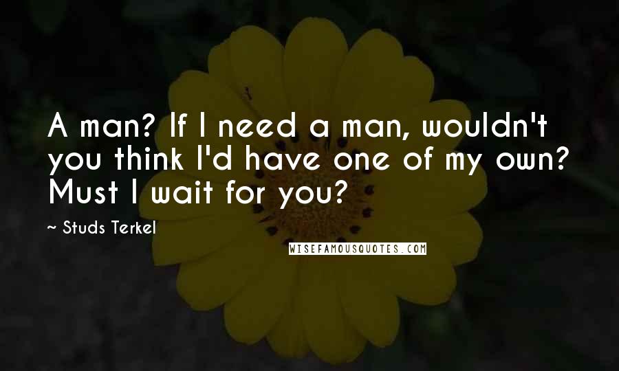 Studs Terkel Quotes: A man? If I need a man, wouldn't you think I'd have one of my own? Must I wait for you?