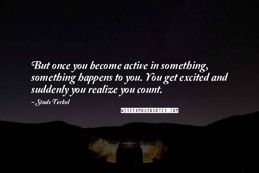 Studs Terkel Quotes: But once you become active in something, something happens to you. You get excited and suddenly you realize you count.
