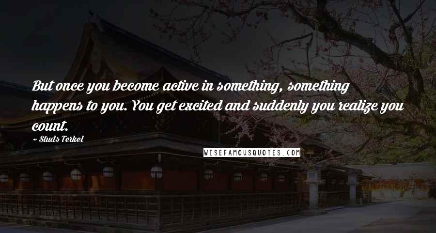 Studs Terkel Quotes: But once you become active in something, something happens to you. You get excited and suddenly you realize you count.