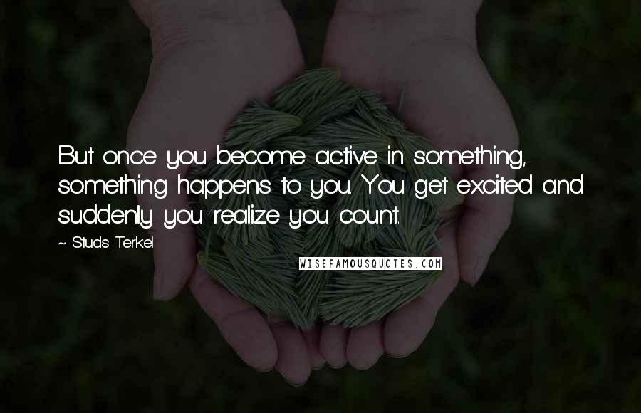 Studs Terkel Quotes: But once you become active in something, something happens to you. You get excited and suddenly you realize you count.