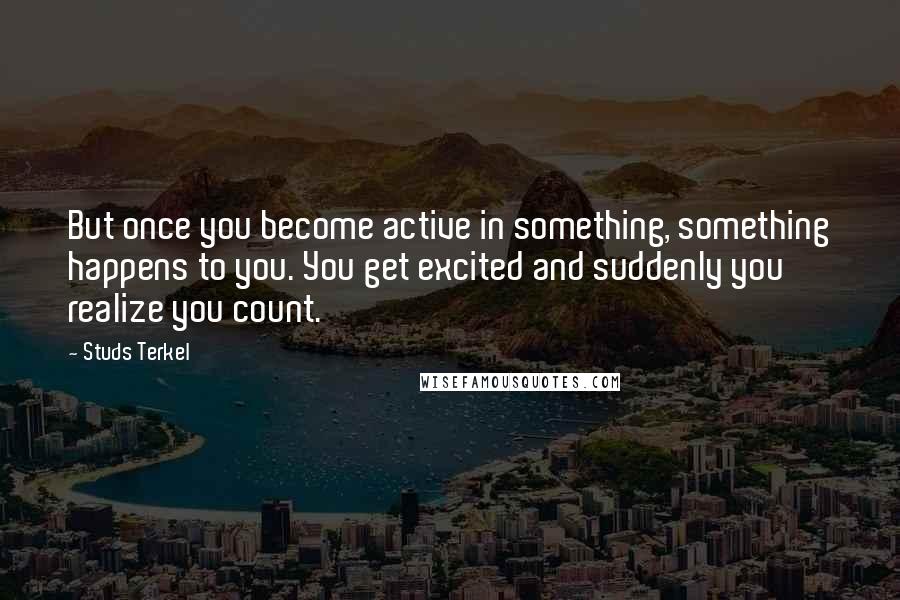 Studs Terkel Quotes: But once you become active in something, something happens to you. You get excited and suddenly you realize you count.