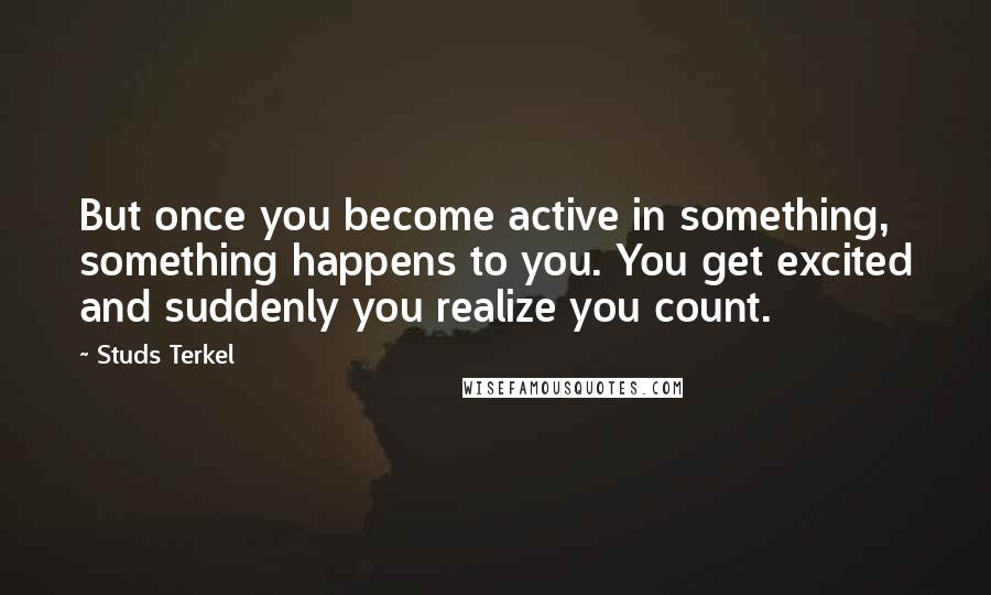 Studs Terkel Quotes: But once you become active in something, something happens to you. You get excited and suddenly you realize you count.