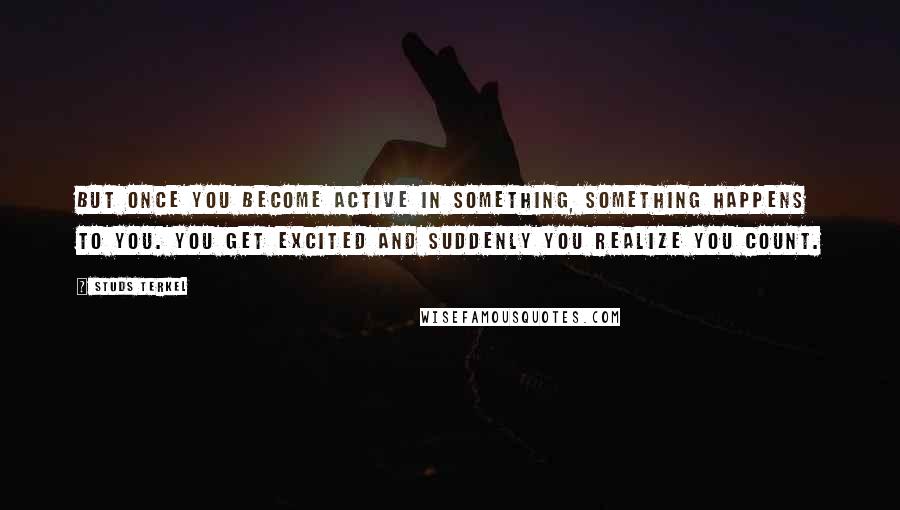 Studs Terkel Quotes: But once you become active in something, something happens to you. You get excited and suddenly you realize you count.