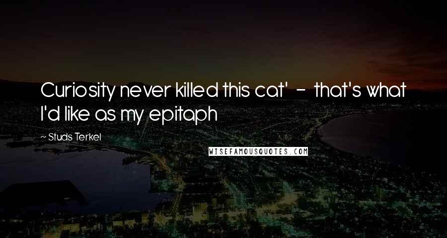 Studs Terkel Quotes: Curiosity never killed this cat'  -  that's what I'd like as my epitaph