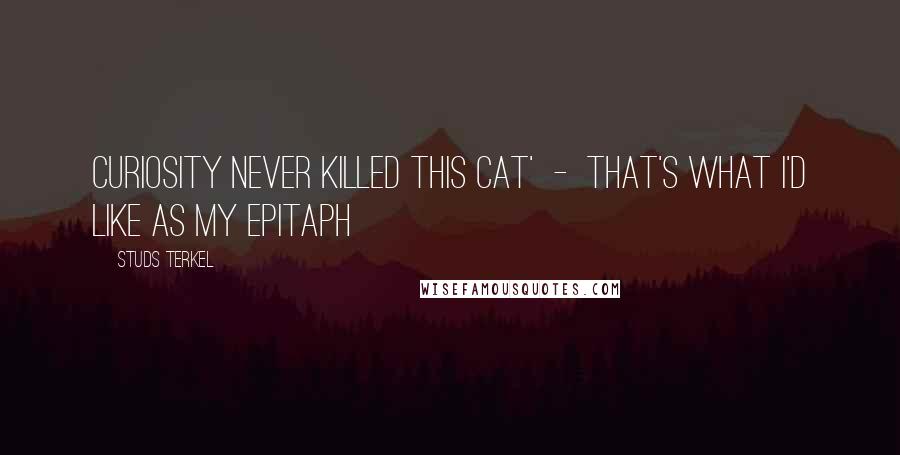 Studs Terkel Quotes: Curiosity never killed this cat'  -  that's what I'd like as my epitaph