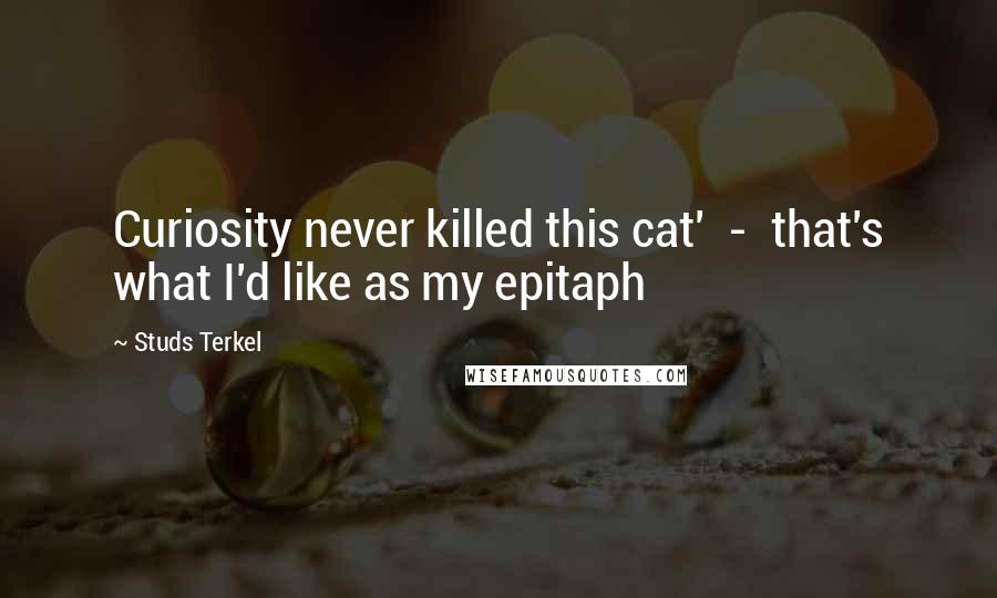 Studs Terkel Quotes: Curiosity never killed this cat'  -  that's what I'd like as my epitaph