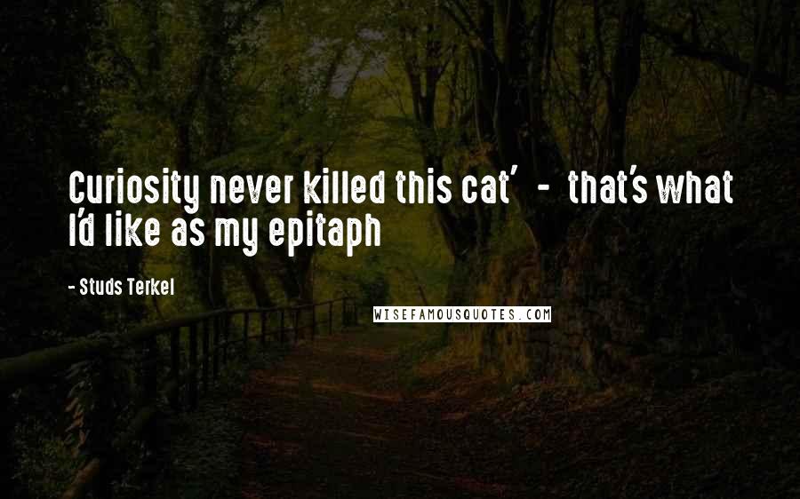 Studs Terkel Quotes: Curiosity never killed this cat'  -  that's what I'd like as my epitaph