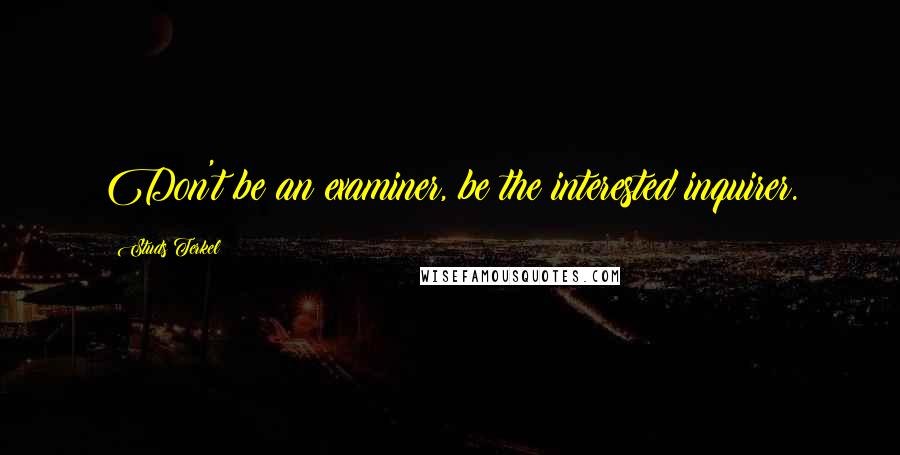 Studs Terkel Quotes: Don't be an examiner, be the interested inquirer.