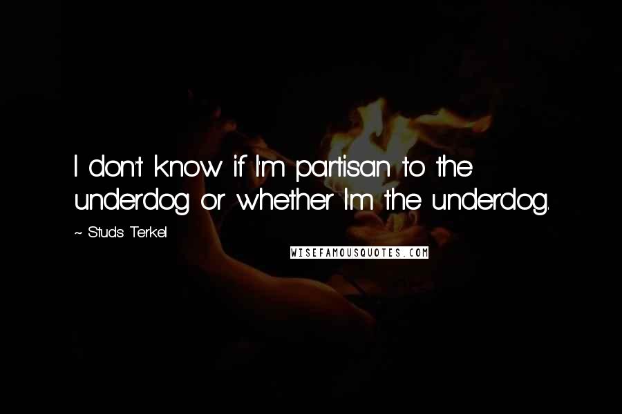 Studs Terkel Quotes: I don't know if I'm partisan to the underdog or whether I'm the underdog.