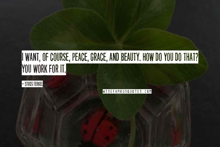 Studs Terkel Quotes: I want, of course, peace, grace, and beauty. How do you do that? You work for it.