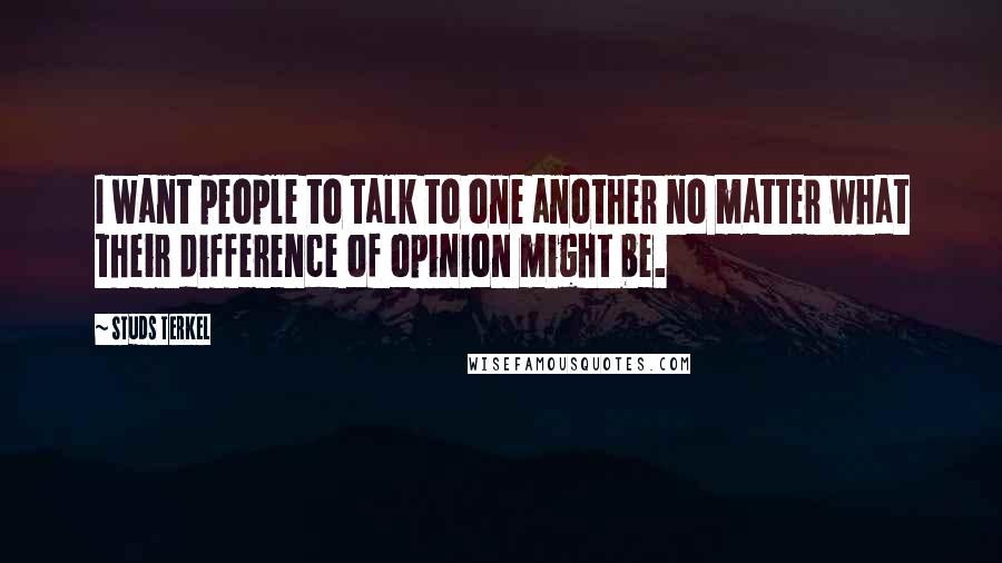 Studs Terkel Quotes: I want people to talk to one another no matter what their difference of opinion might be.