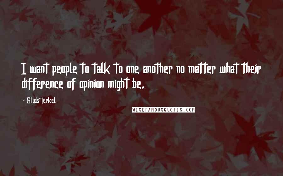 Studs Terkel Quotes: I want people to talk to one another no matter what their difference of opinion might be.