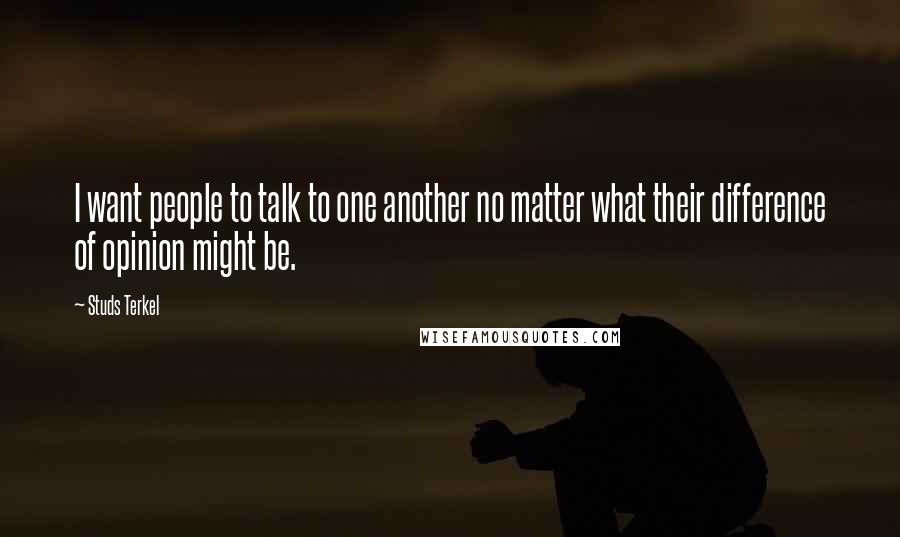 Studs Terkel Quotes: I want people to talk to one another no matter what their difference of opinion might be.