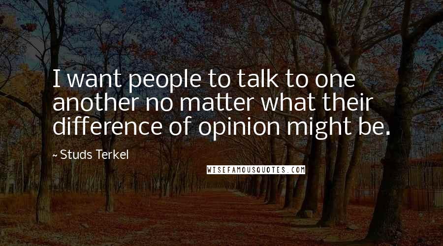 Studs Terkel Quotes: I want people to talk to one another no matter what their difference of opinion might be.