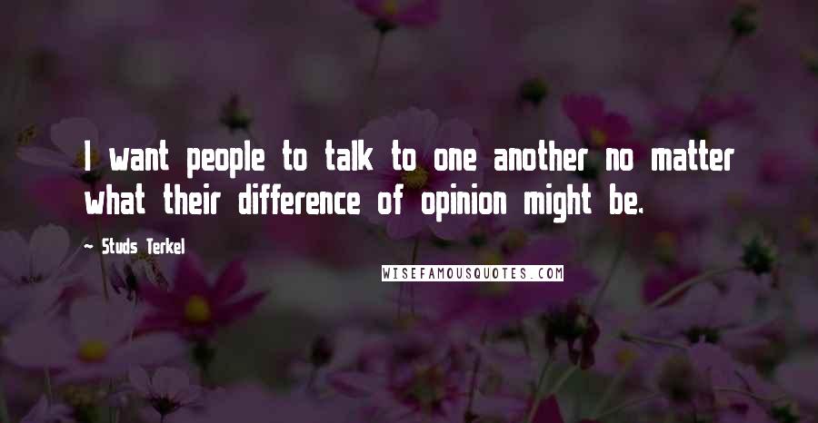 Studs Terkel Quotes: I want people to talk to one another no matter what their difference of opinion might be.