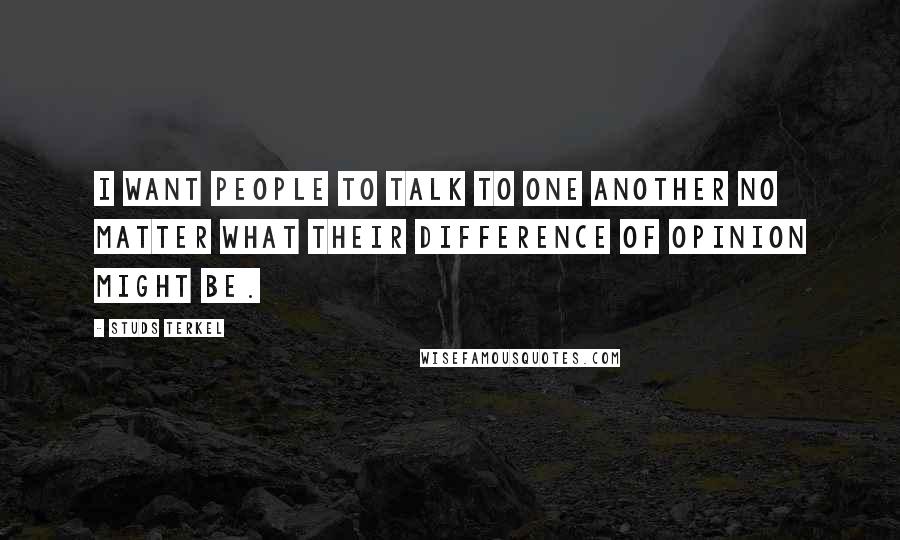 Studs Terkel Quotes: I want people to talk to one another no matter what their difference of opinion might be.