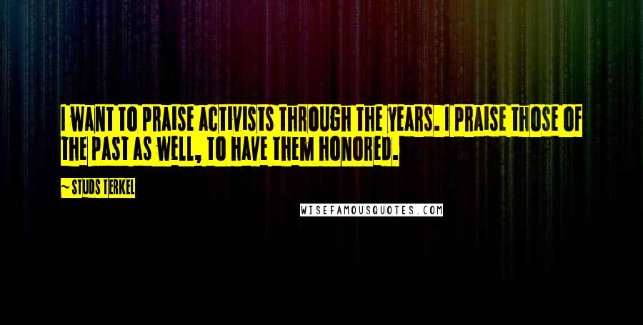 Studs Terkel Quotes: I want to praise activists through the years. I praise those of the past as well, to have them honored.