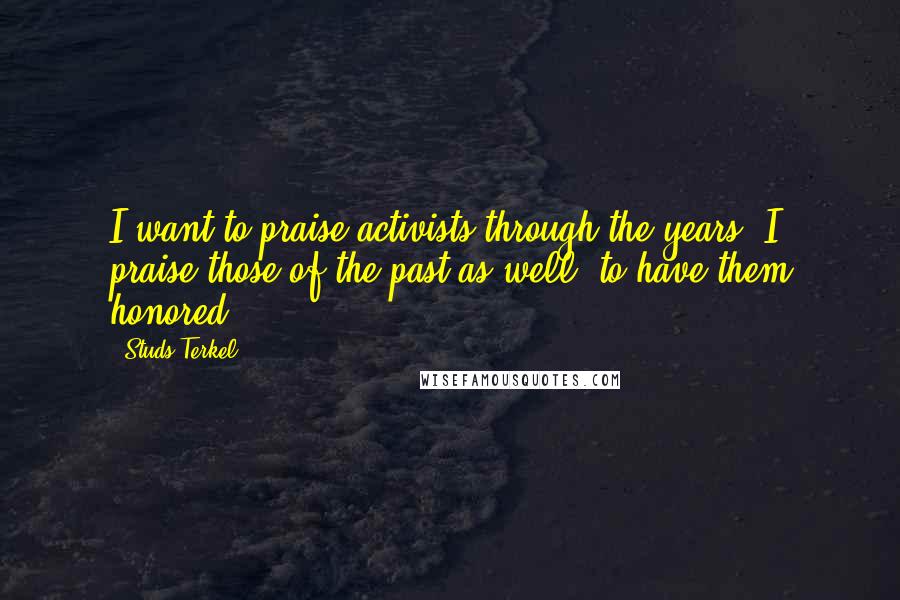 Studs Terkel Quotes: I want to praise activists through the years. I praise those of the past as well, to have them honored.