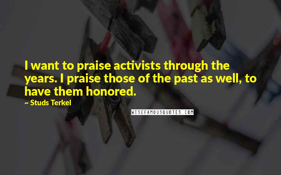 Studs Terkel Quotes: I want to praise activists through the years. I praise those of the past as well, to have them honored.