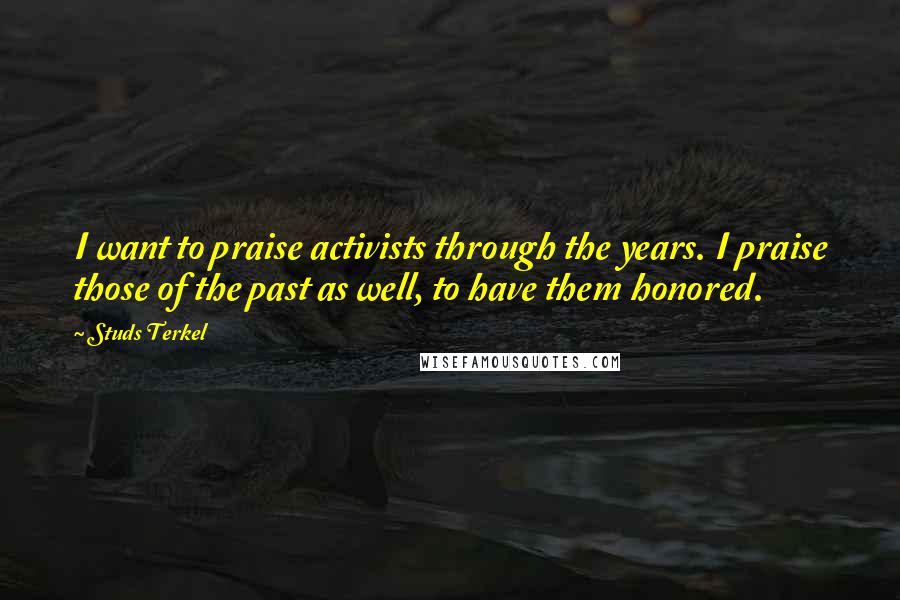 Studs Terkel Quotes: I want to praise activists through the years. I praise those of the past as well, to have them honored.