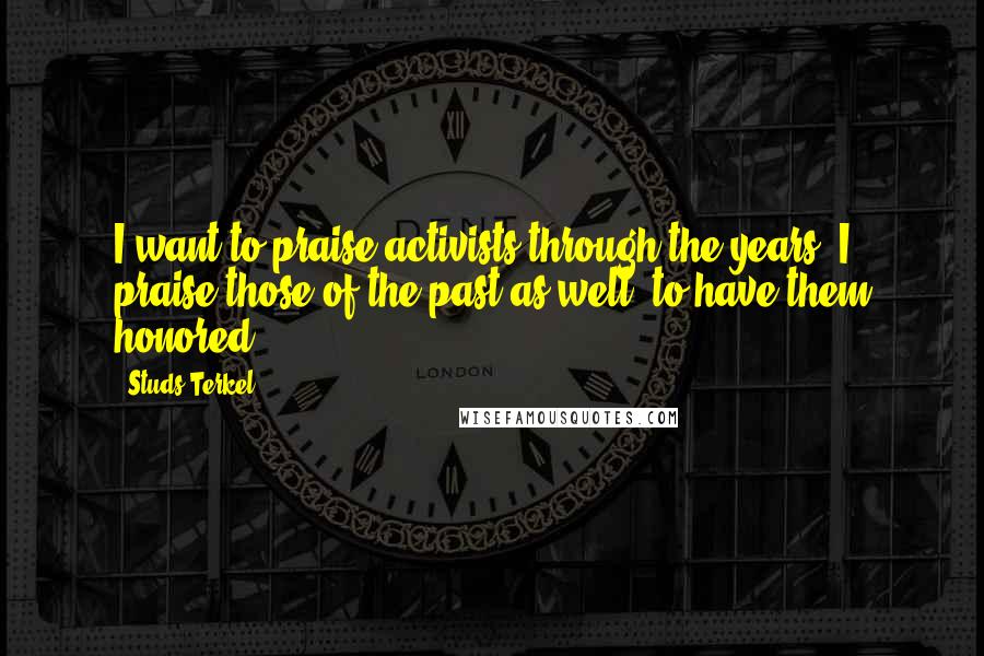 Studs Terkel Quotes: I want to praise activists through the years. I praise those of the past as well, to have them honored.