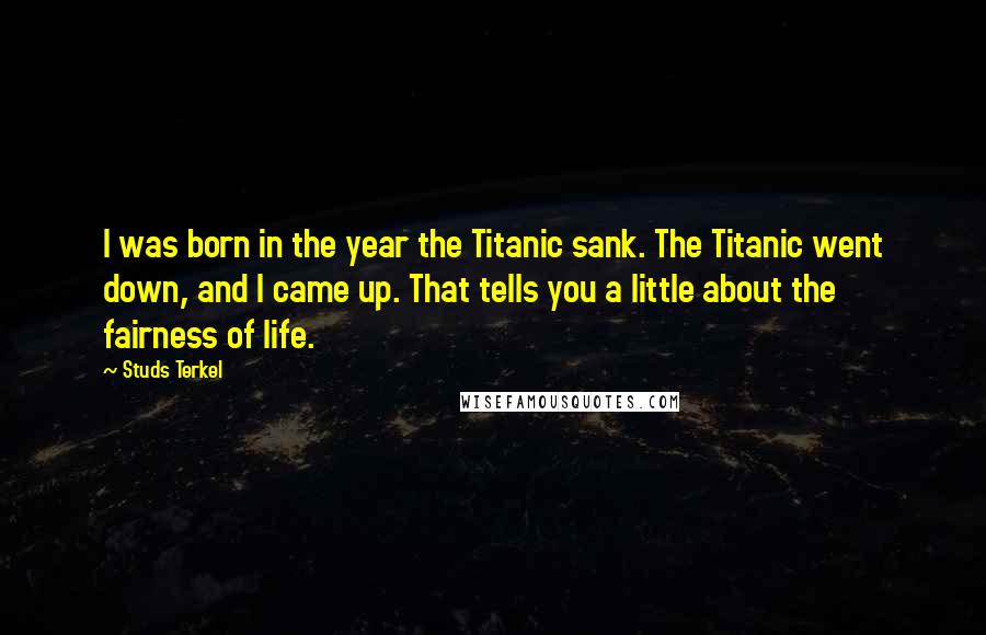 Studs Terkel Quotes: I was born in the year the Titanic sank. The Titanic went down, and I came up. That tells you a little about the fairness of life.