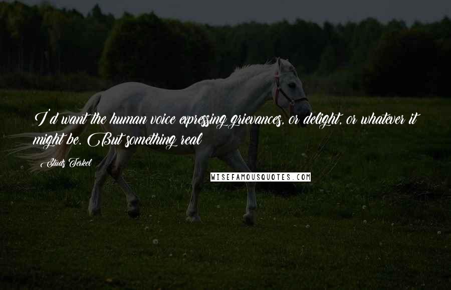 Studs Terkel Quotes: I'd want the human voice expressing grievances, or delight, or whatever it might be. But something real