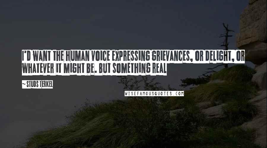 Studs Terkel Quotes: I'd want the human voice expressing grievances, or delight, or whatever it might be. But something real