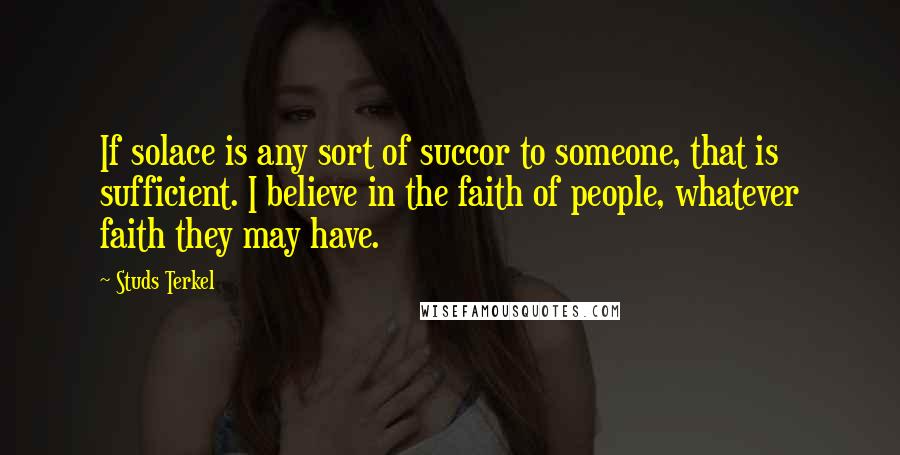 Studs Terkel Quotes: If solace is any sort of succor to someone, that is sufficient. I believe in the faith of people, whatever faith they may have.