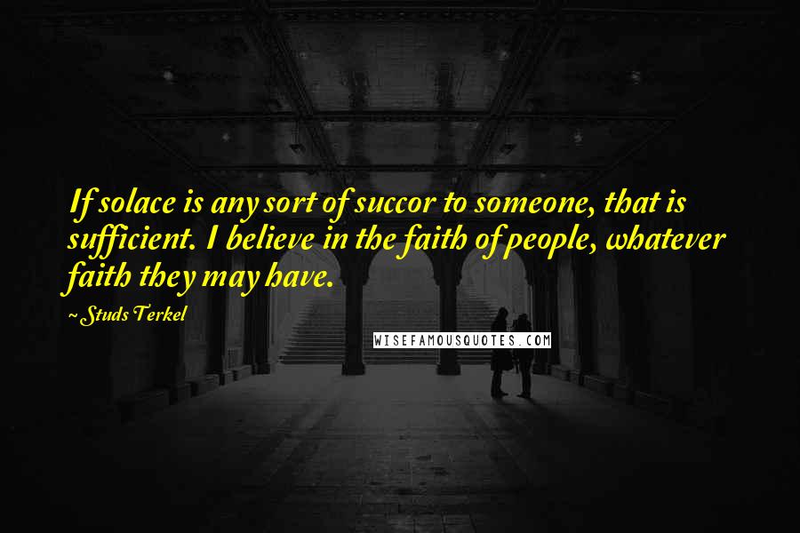 Studs Terkel Quotes: If solace is any sort of succor to someone, that is sufficient. I believe in the faith of people, whatever faith they may have.