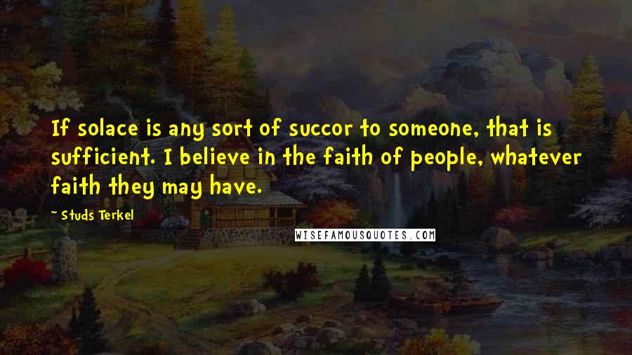 Studs Terkel Quotes: If solace is any sort of succor to someone, that is sufficient. I believe in the faith of people, whatever faith they may have.