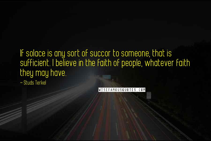 Studs Terkel Quotes: If solace is any sort of succor to someone, that is sufficient. I believe in the faith of people, whatever faith they may have.