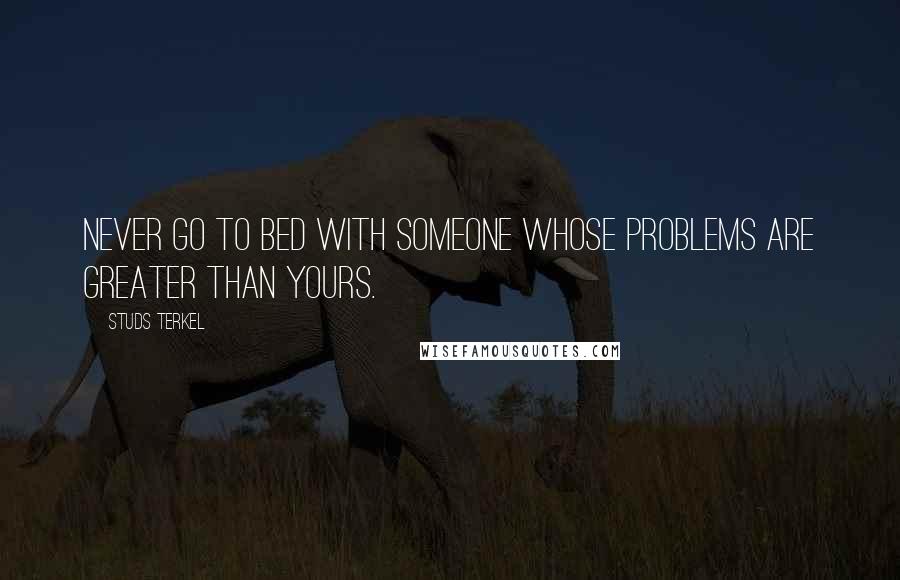 Studs Terkel Quotes: Never go to bed with someone whose problems are greater than yours.