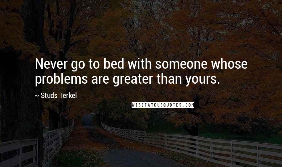 Studs Terkel Quotes: Never go to bed with someone whose problems are greater than yours.