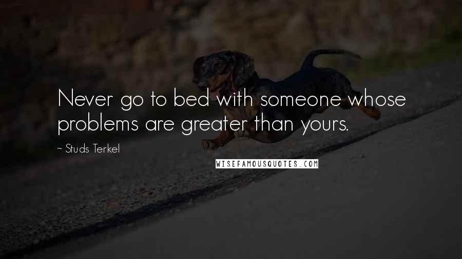 Studs Terkel Quotes: Never go to bed with someone whose problems are greater than yours.