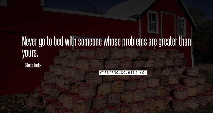 Studs Terkel Quotes: Never go to bed with someone whose problems are greater than yours.