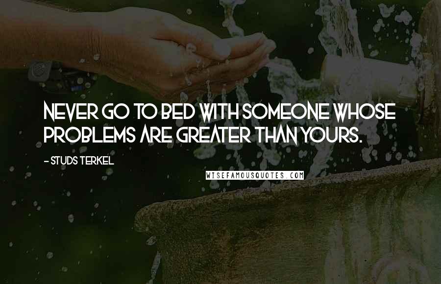 Studs Terkel Quotes: Never go to bed with someone whose problems are greater than yours.