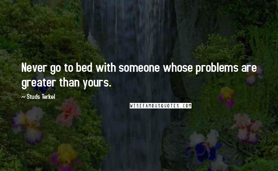 Studs Terkel Quotes: Never go to bed with someone whose problems are greater than yours.