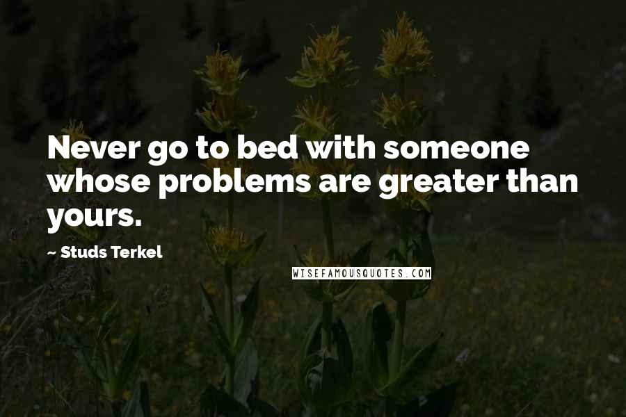 Studs Terkel Quotes: Never go to bed with someone whose problems are greater than yours.