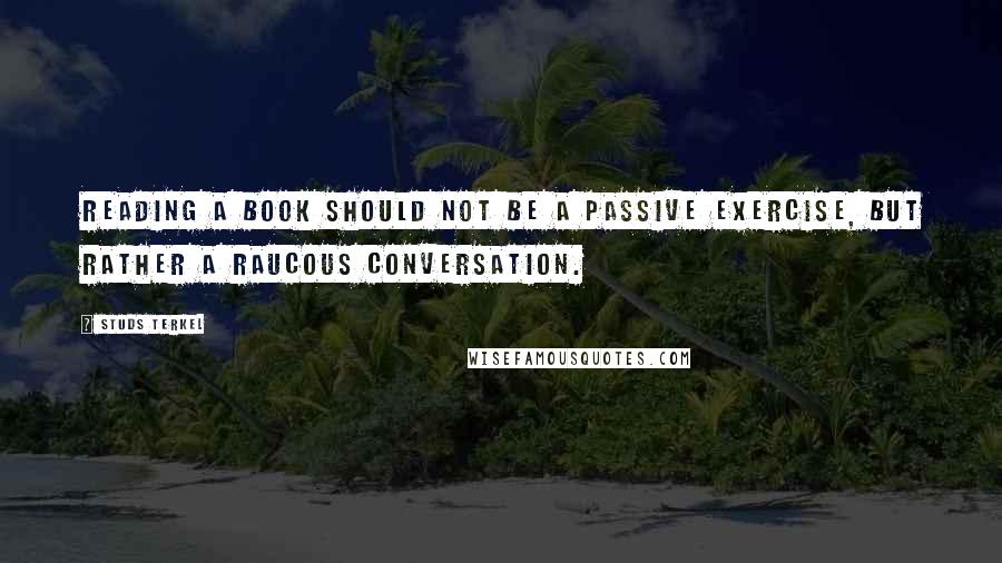 Studs Terkel Quotes: Reading a book should not be a passive exercise, but rather a raucous conversation.