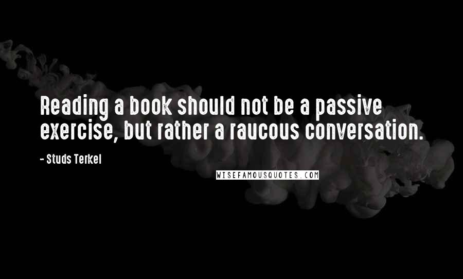 Studs Terkel Quotes: Reading a book should not be a passive exercise, but rather a raucous conversation.