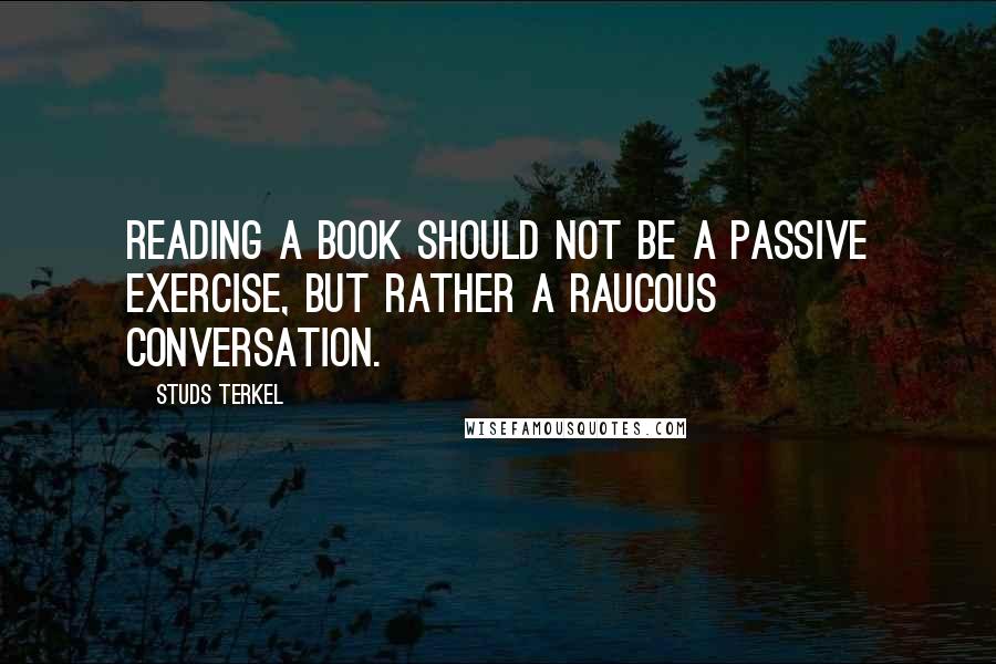 Studs Terkel Quotes: Reading a book should not be a passive exercise, but rather a raucous conversation.