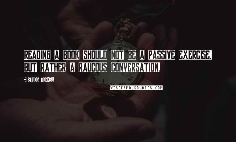 Studs Terkel Quotes: Reading a book should not be a passive exercise, but rather a raucous conversation.