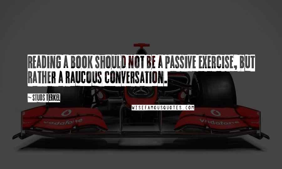 Studs Terkel Quotes: Reading a book should not be a passive exercise, but rather a raucous conversation.