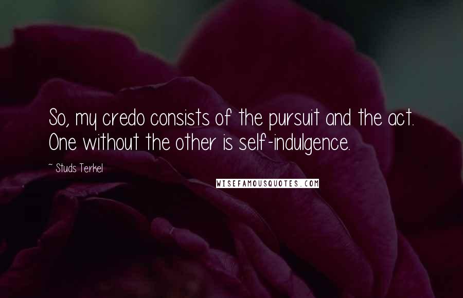 Studs Terkel Quotes: So, my credo consists of the pursuit and the act. One without the other is self-indulgence.